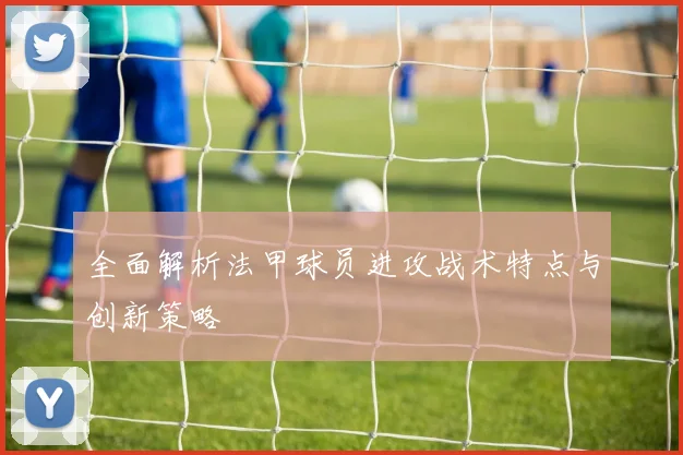 全面解析法甲球员进攻战术特点与创新策略