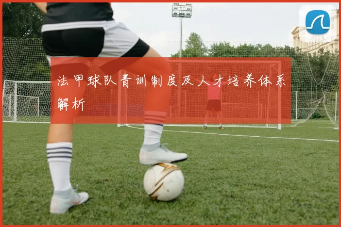 法甲球队青训制度及人才培养体系解析
