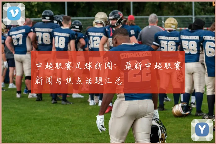 中超联赛足球新闻：最新中超联赛新闻与焦点话题汇总