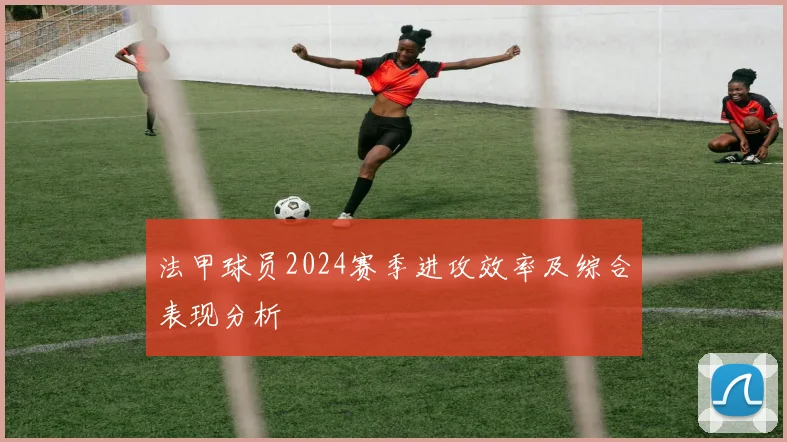 法甲球员2024赛季进攻效率及综合表现分析