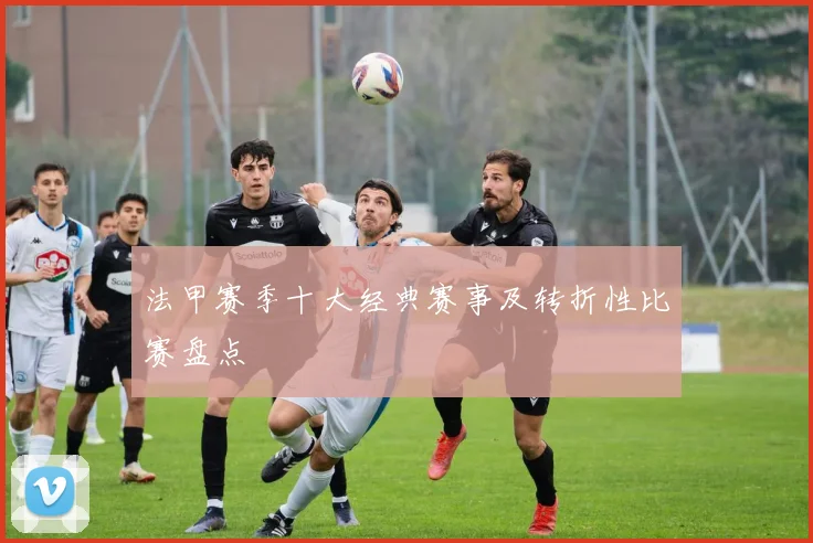 法甲赛季十大经典赛事及转折性比赛盘点