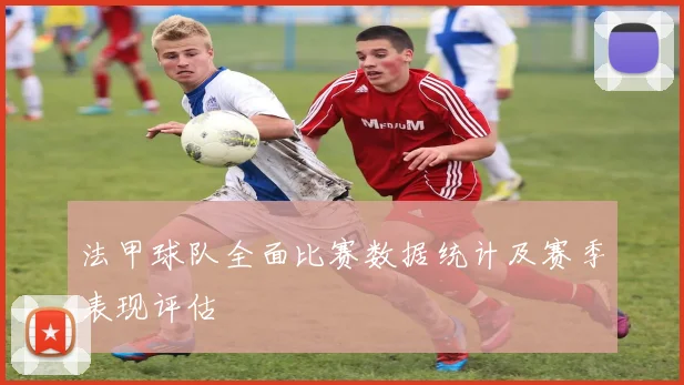 法甲球队全面比赛数据统计及赛季表现评估